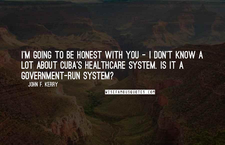 John F. Kerry Quotes: I'm going to be honest with you - I don't know a lot about Cuba's healthcare system. Is it a government-run system?