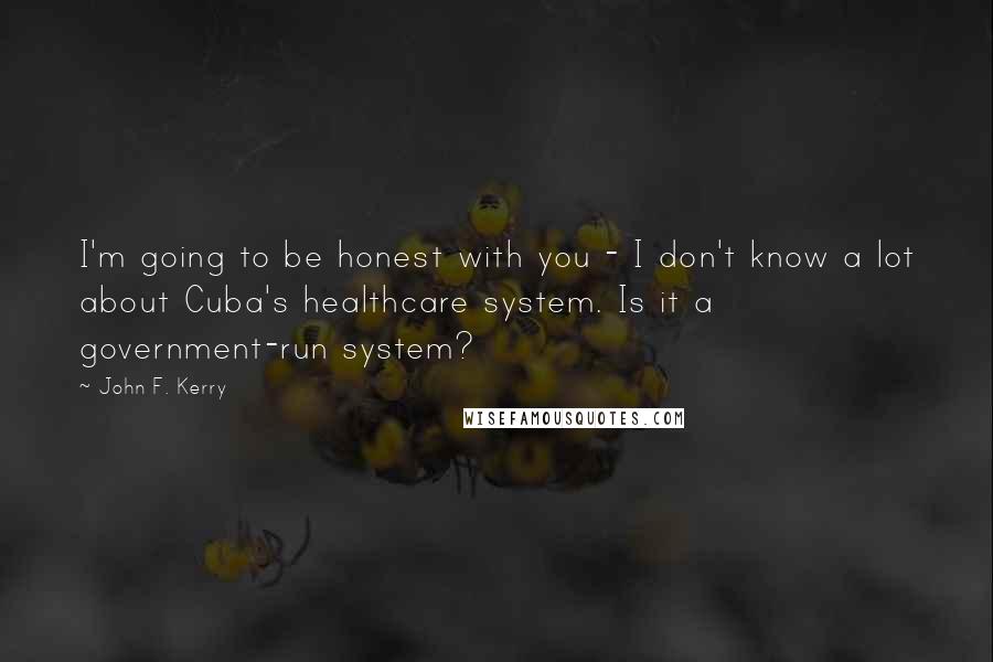John F. Kerry Quotes: I'm going to be honest with you - I don't know a lot about Cuba's healthcare system. Is it a government-run system?