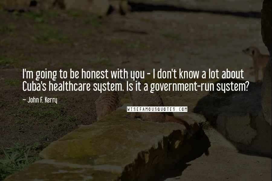 John F. Kerry Quotes: I'm going to be honest with you - I don't know a lot about Cuba's healthcare system. Is it a government-run system?