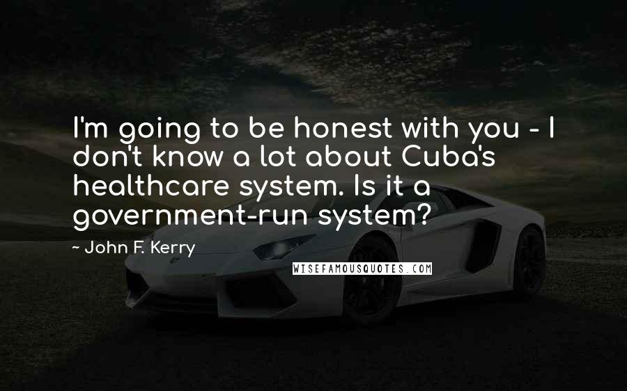 John F. Kerry Quotes: I'm going to be honest with you - I don't know a lot about Cuba's healthcare system. Is it a government-run system?