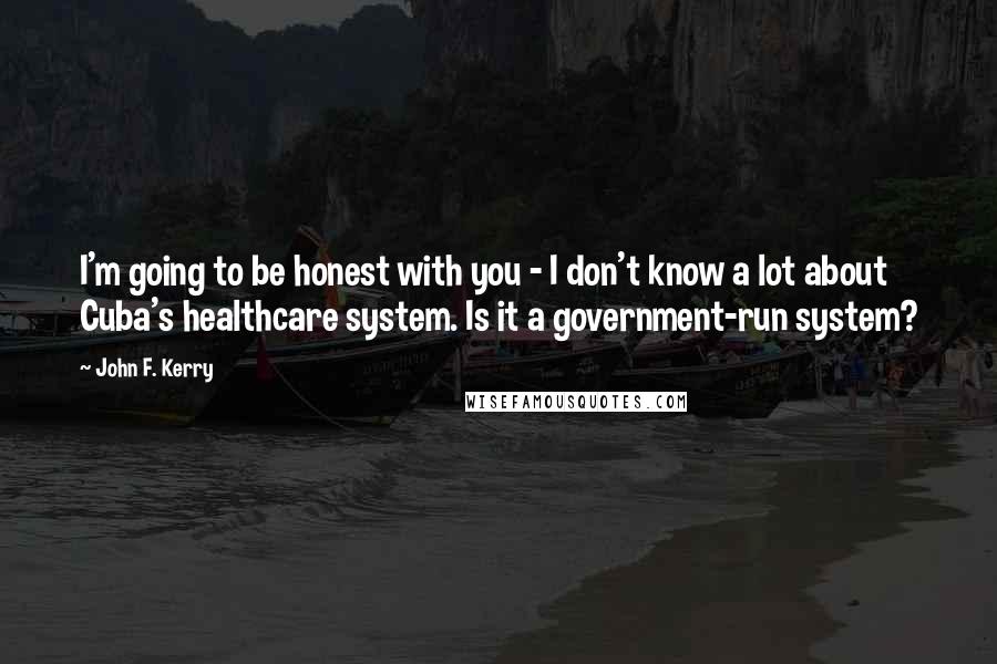 John F. Kerry Quotes: I'm going to be honest with you - I don't know a lot about Cuba's healthcare system. Is it a government-run system?