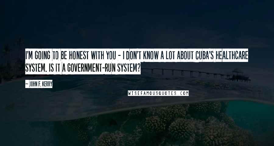 John F. Kerry Quotes: I'm going to be honest with you - I don't know a lot about Cuba's healthcare system. Is it a government-run system?