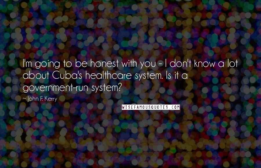 John F. Kerry Quotes: I'm going to be honest with you - I don't know a lot about Cuba's healthcare system. Is it a government-run system?