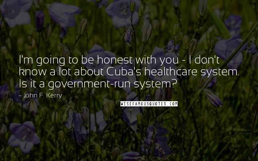 John F. Kerry Quotes: I'm going to be honest with you - I don't know a lot about Cuba's healthcare system. Is it a government-run system?