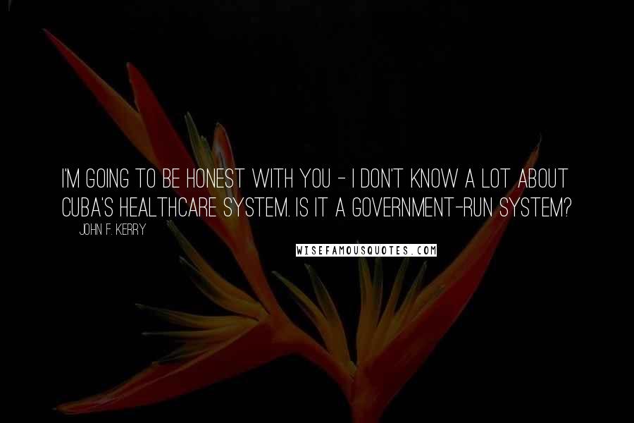 John F. Kerry Quotes: I'm going to be honest with you - I don't know a lot about Cuba's healthcare system. Is it a government-run system?