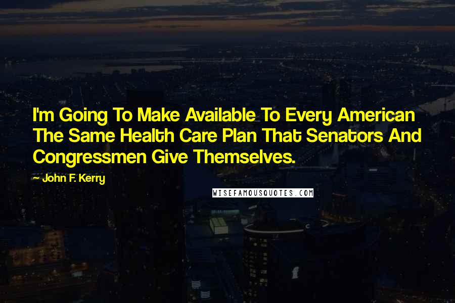 John F. Kerry Quotes: I'm Going To Make Available To Every American The Same Health Care Plan That Senators And Congressmen Give Themselves.