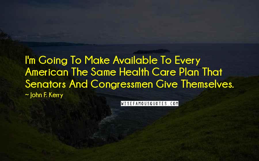 John F. Kerry Quotes: I'm Going To Make Available To Every American The Same Health Care Plan That Senators And Congressmen Give Themselves.