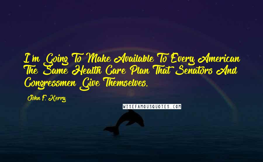 John F. Kerry Quotes: I'm Going To Make Available To Every American The Same Health Care Plan That Senators And Congressmen Give Themselves.