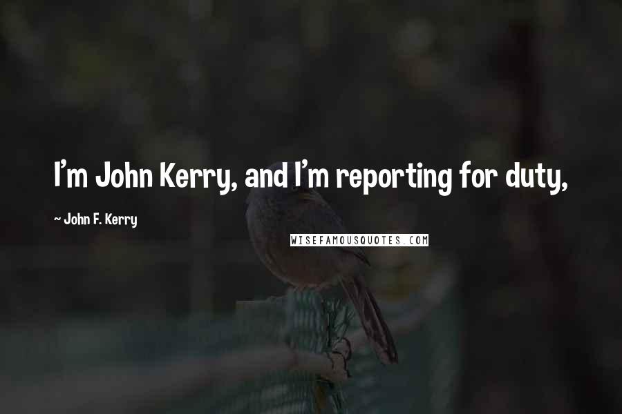 John F. Kerry Quotes: I'm John Kerry, and I'm reporting for duty,