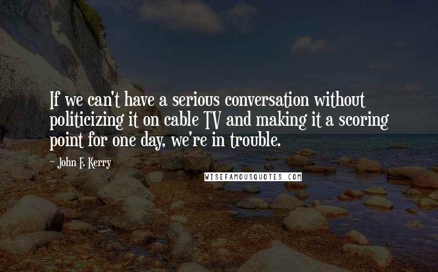 John F. Kerry Quotes: If we can't have a serious conversation without politicizing it on cable TV and making it a scoring point for one day, we're in trouble.