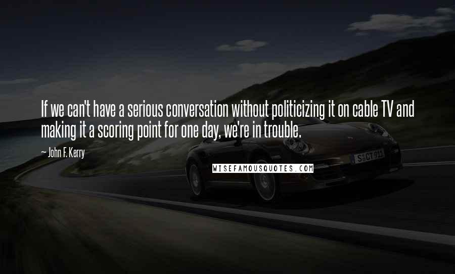 John F. Kerry Quotes: If we can't have a serious conversation without politicizing it on cable TV and making it a scoring point for one day, we're in trouble.