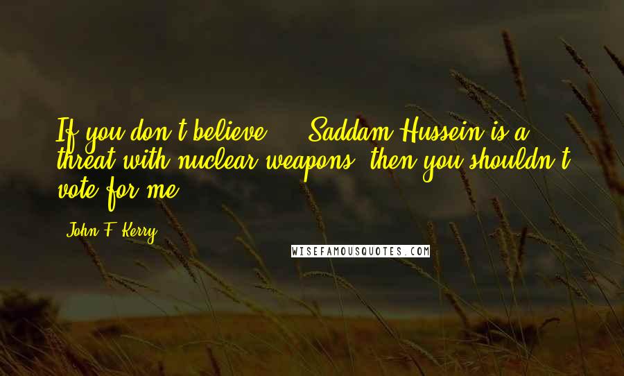 John F. Kerry Quotes: If you don't believe ... Saddam Hussein is a threat with nuclear weapons, then you shouldn't vote for me.