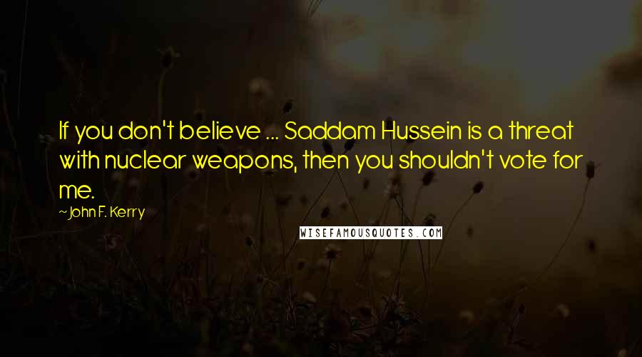 John F. Kerry Quotes: If you don't believe ... Saddam Hussein is a threat with nuclear weapons, then you shouldn't vote for me.