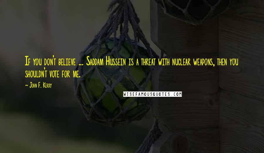 John F. Kerry Quotes: If you don't believe ... Saddam Hussein is a threat with nuclear weapons, then you shouldn't vote for me.