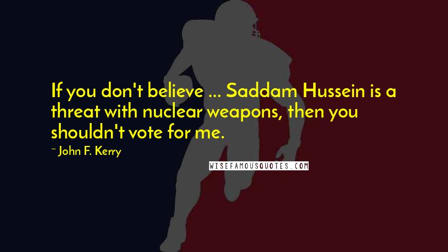 John F. Kerry Quotes: If you don't believe ... Saddam Hussein is a threat with nuclear weapons, then you shouldn't vote for me.