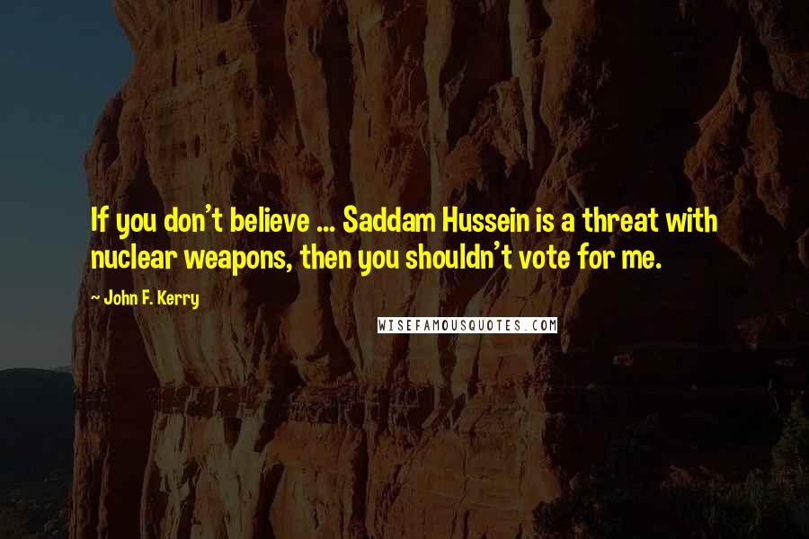 John F. Kerry Quotes: If you don't believe ... Saddam Hussein is a threat with nuclear weapons, then you shouldn't vote for me.