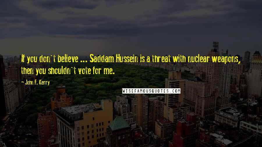 John F. Kerry Quotes: If you don't believe ... Saddam Hussein is a threat with nuclear weapons, then you shouldn't vote for me.