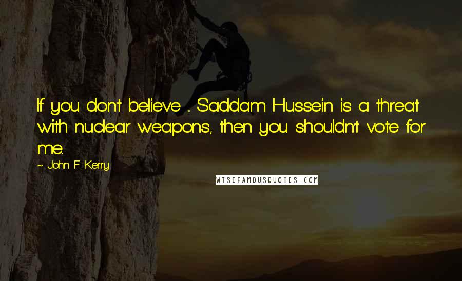 John F. Kerry Quotes: If you don't believe ... Saddam Hussein is a threat with nuclear weapons, then you shouldn't vote for me.