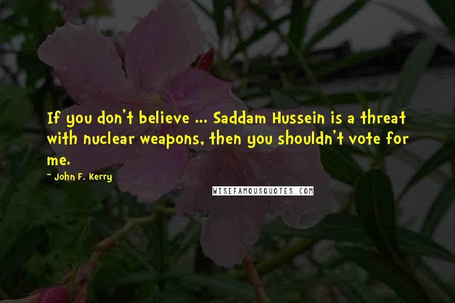 John F. Kerry Quotes: If you don't believe ... Saddam Hussein is a threat with nuclear weapons, then you shouldn't vote for me.