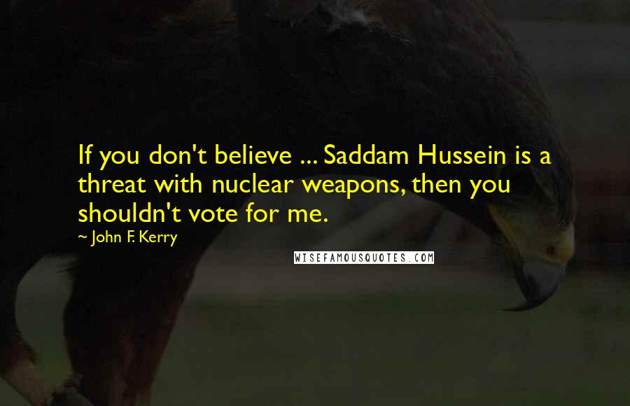 John F. Kerry Quotes: If you don't believe ... Saddam Hussein is a threat with nuclear weapons, then you shouldn't vote for me.