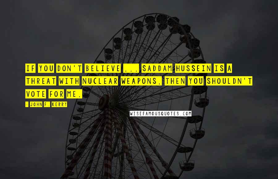 John F. Kerry Quotes: If you don't believe ... Saddam Hussein is a threat with nuclear weapons, then you shouldn't vote for me.