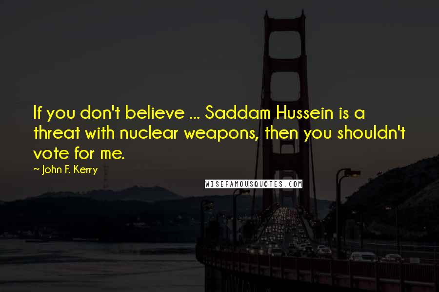 John F. Kerry Quotes: If you don't believe ... Saddam Hussein is a threat with nuclear weapons, then you shouldn't vote for me.