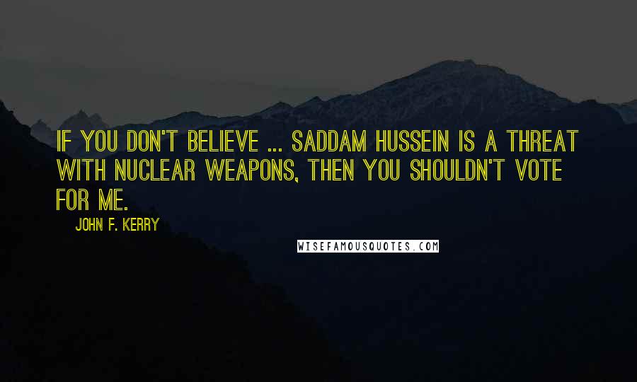 John F. Kerry Quotes: If you don't believe ... Saddam Hussein is a threat with nuclear weapons, then you shouldn't vote for me.