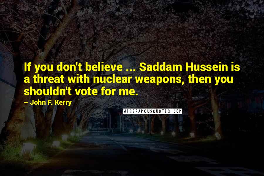 John F. Kerry Quotes: If you don't believe ... Saddam Hussein is a threat with nuclear weapons, then you shouldn't vote for me.