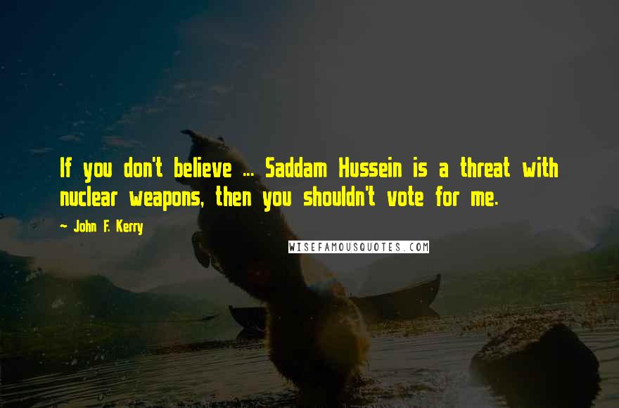 John F. Kerry Quotes: If you don't believe ... Saddam Hussein is a threat with nuclear weapons, then you shouldn't vote for me.