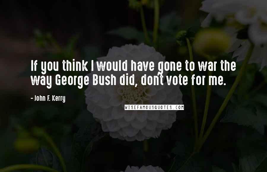 John F. Kerry Quotes: If you think I would have gone to war the way George Bush did, don't vote for me.