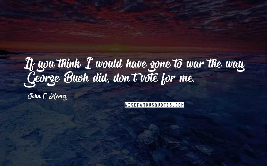 John F. Kerry Quotes: If you think I would have gone to war the way George Bush did, don't vote for me.