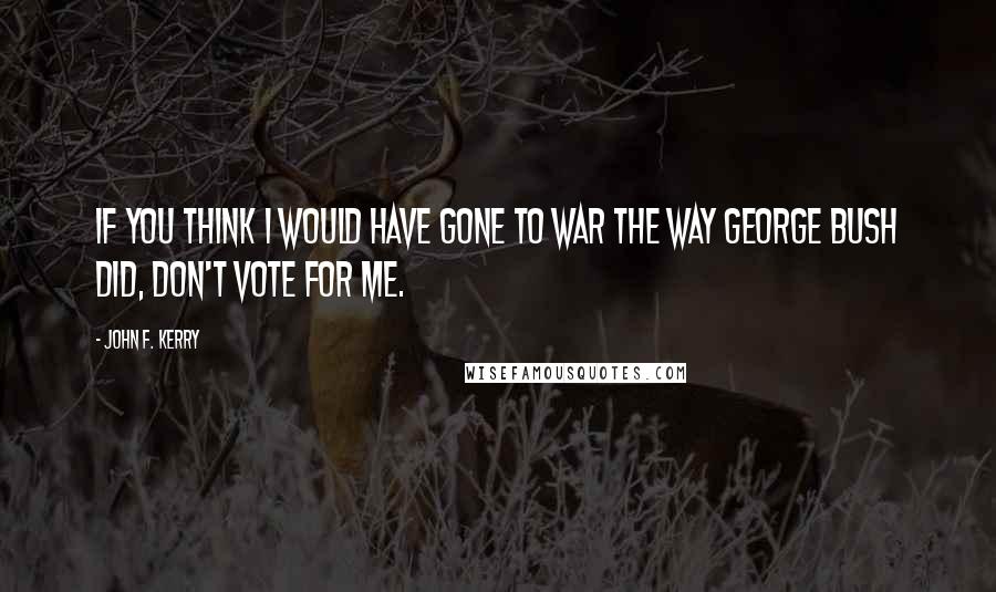 John F. Kerry Quotes: If you think I would have gone to war the way George Bush did, don't vote for me.