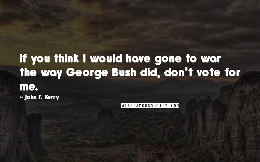 John F. Kerry Quotes: If you think I would have gone to war the way George Bush did, don't vote for me.