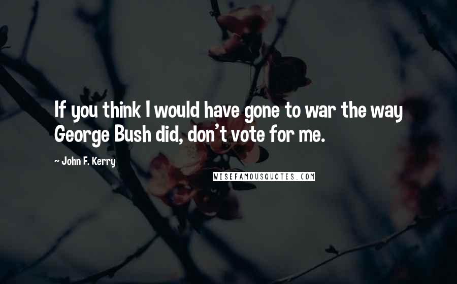 John F. Kerry Quotes: If you think I would have gone to war the way George Bush did, don't vote for me.