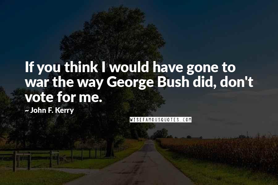 John F. Kerry Quotes: If you think I would have gone to war the way George Bush did, don't vote for me.