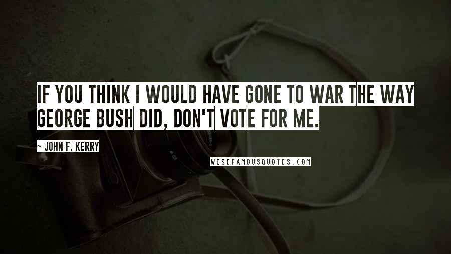 John F. Kerry Quotes: If you think I would have gone to war the way George Bush did, don't vote for me.