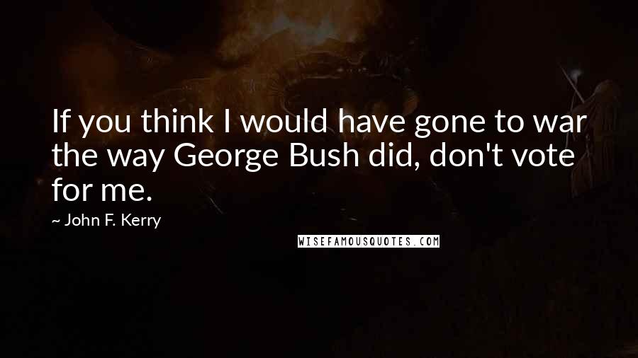 John F. Kerry Quotes: If you think I would have gone to war the way George Bush did, don't vote for me.