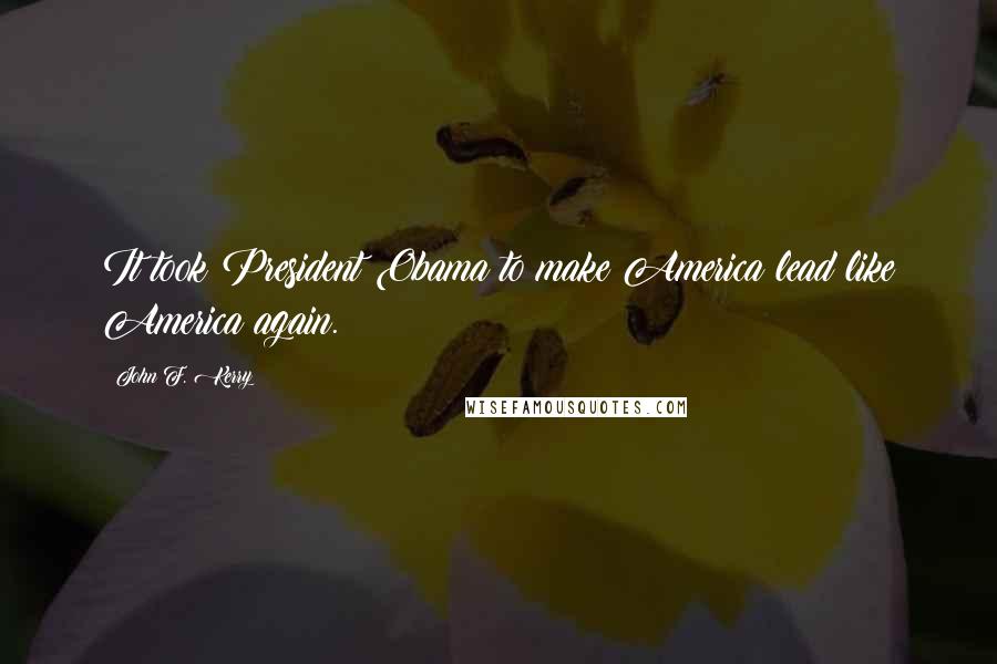 John F. Kerry Quotes: It took President Obama to make America lead like America again.