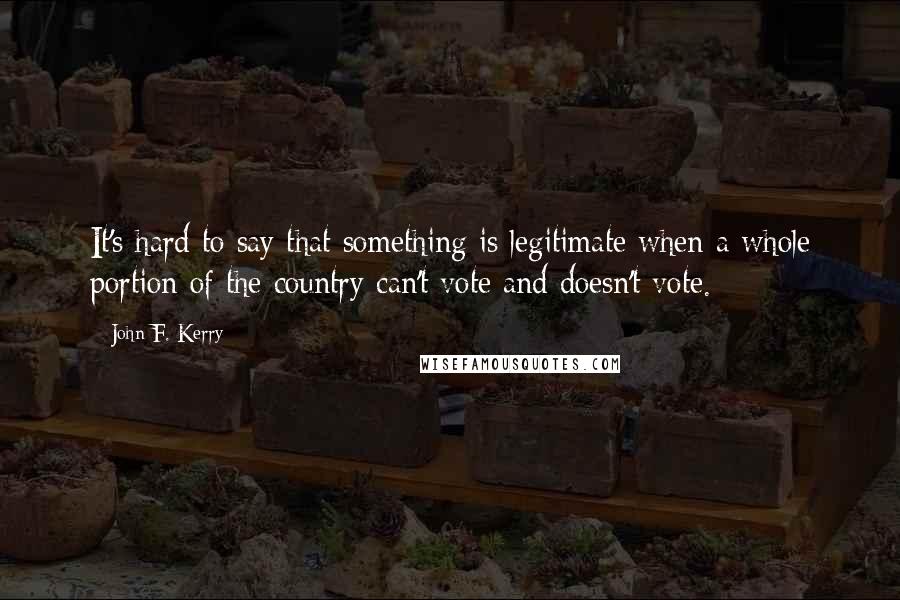 John F. Kerry Quotes: It's hard to say that something is legitimate when a whole portion of the country can't vote and doesn't vote.