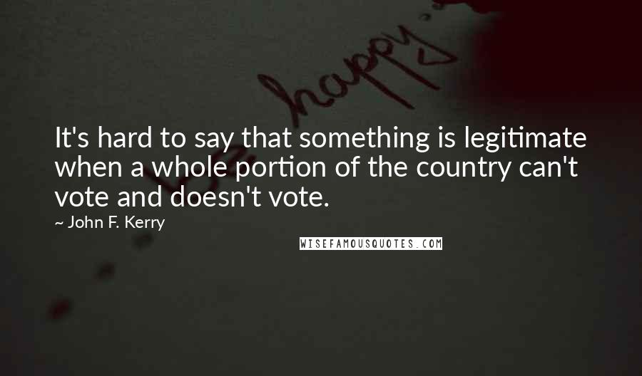John F. Kerry Quotes: It's hard to say that something is legitimate when a whole portion of the country can't vote and doesn't vote.