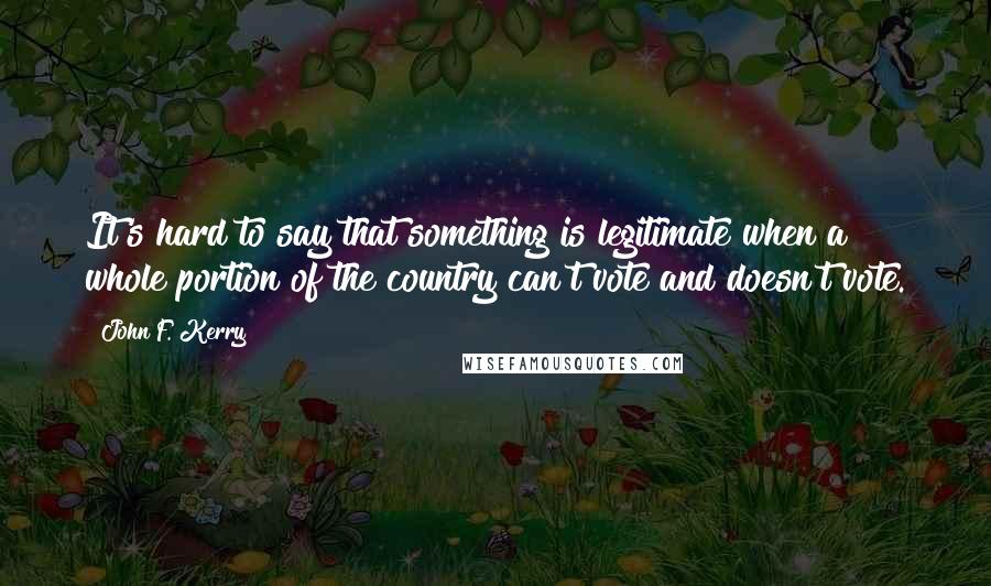 John F. Kerry Quotes: It's hard to say that something is legitimate when a whole portion of the country can't vote and doesn't vote.