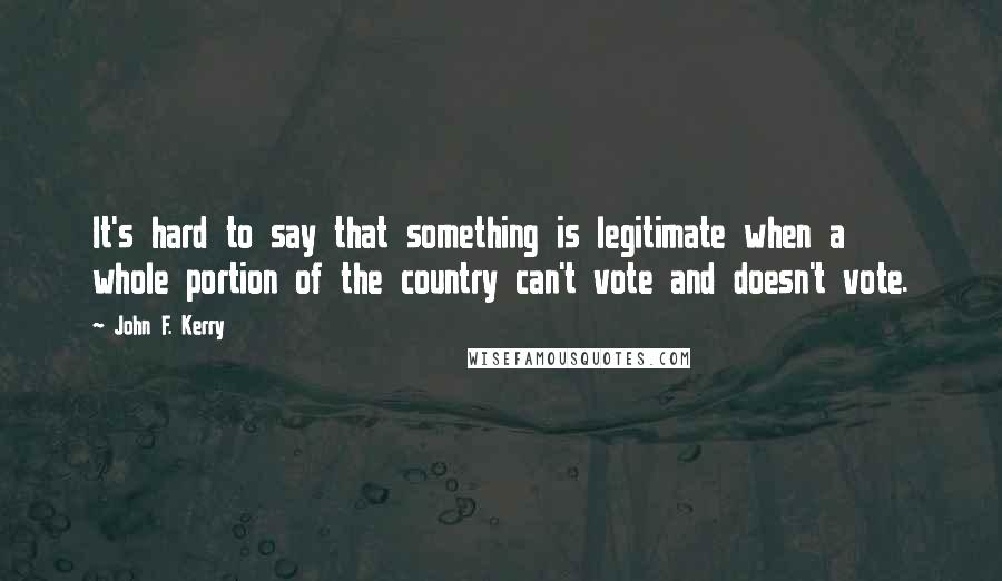 John F. Kerry Quotes: It's hard to say that something is legitimate when a whole portion of the country can't vote and doesn't vote.