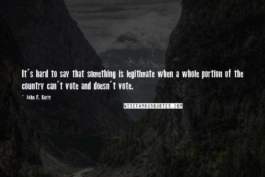 John F. Kerry Quotes: It's hard to say that something is legitimate when a whole portion of the country can't vote and doesn't vote.