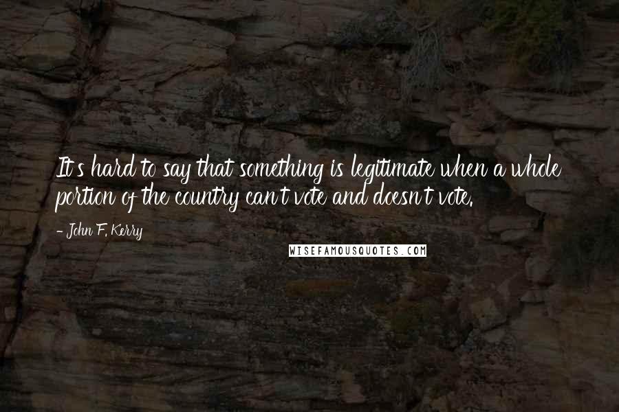 John F. Kerry Quotes: It's hard to say that something is legitimate when a whole portion of the country can't vote and doesn't vote.
