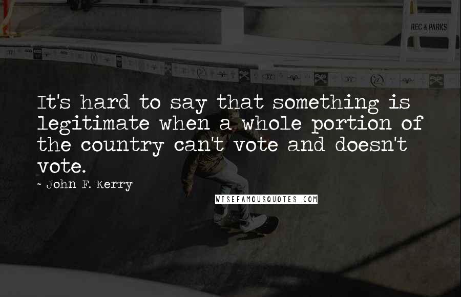 John F. Kerry Quotes: It's hard to say that something is legitimate when a whole portion of the country can't vote and doesn't vote.