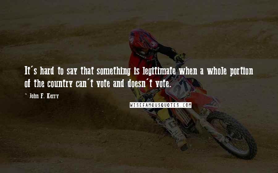 John F. Kerry Quotes: It's hard to say that something is legitimate when a whole portion of the country can't vote and doesn't vote.