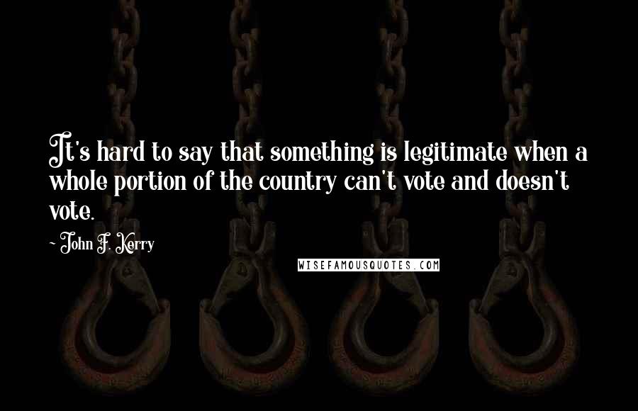 John F. Kerry Quotes: It's hard to say that something is legitimate when a whole portion of the country can't vote and doesn't vote.