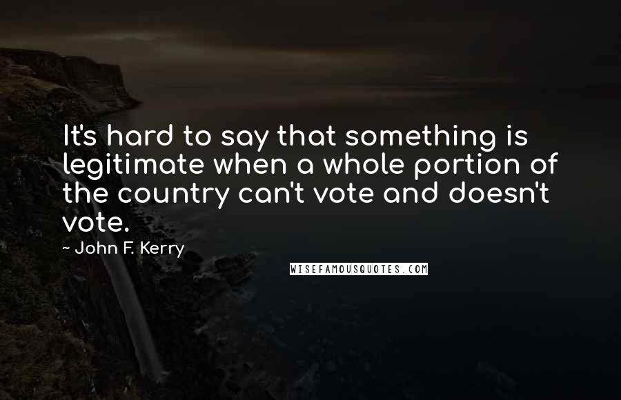 John F. Kerry Quotes: It's hard to say that something is legitimate when a whole portion of the country can't vote and doesn't vote.