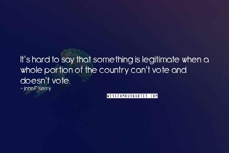 John F. Kerry Quotes: It's hard to say that something is legitimate when a whole portion of the country can't vote and doesn't vote.