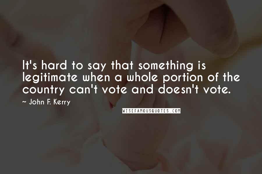John F. Kerry Quotes: It's hard to say that something is legitimate when a whole portion of the country can't vote and doesn't vote.